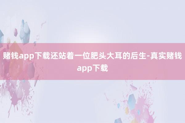 赌钱app下载还站着一位肥头大耳的后生-真实赌钱app下载