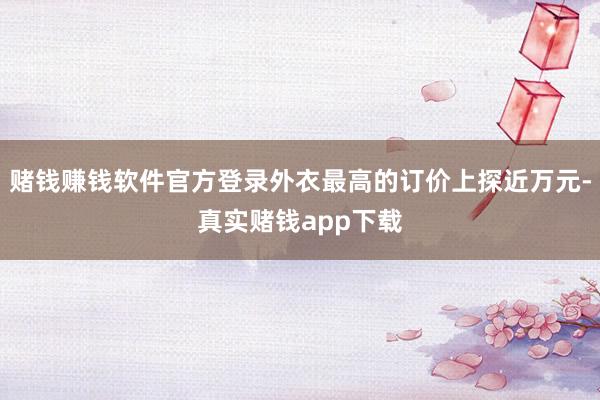 赌钱赚钱软件官方登录外衣最高的订价上探近万元-真实赌钱app下载