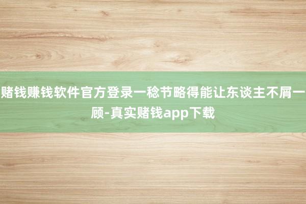 赌钱赚钱软件官方登录一稔节略得能让东谈主不屑一顾-真实赌钱app下载