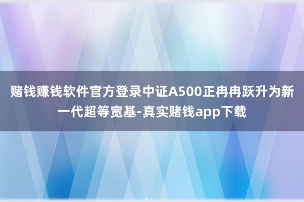赌钱赚钱软件官方登录中证A500正冉冉跃升为新一代超等宽基-真实赌钱app下载