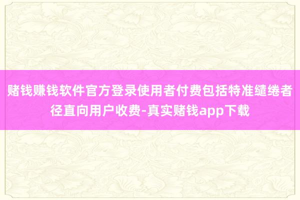 赌钱赚钱软件官方登录使用者付费包括特准缱绻者径直向用户收费-真实赌钱app下载
