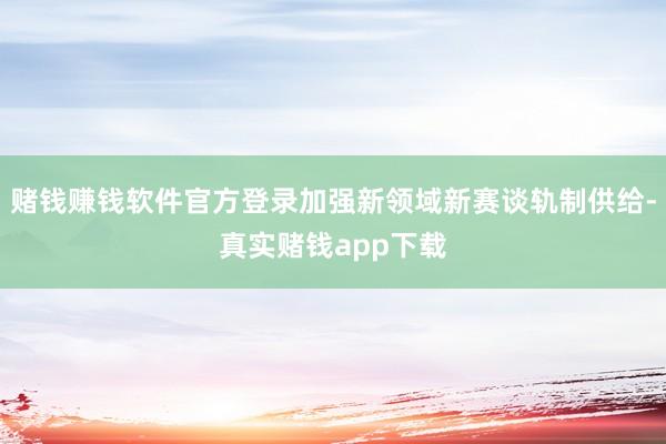 赌钱赚钱软件官方登录加强新领域新赛谈轨制供给-真实赌钱app下载