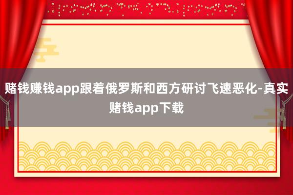 赌钱赚钱app跟着俄罗斯和西方研讨飞速恶化-真实赌钱app下载