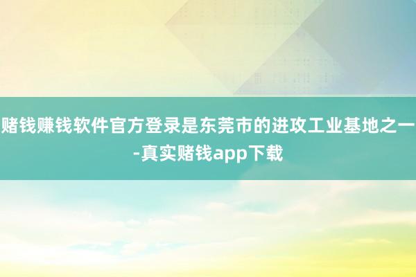 赌钱赚钱软件官方登录是东莞市的进攻工业基地之一-真实赌钱app下载