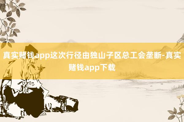 真实赌钱app这次行径由独山子区总工会垄断-真实赌钱app下载