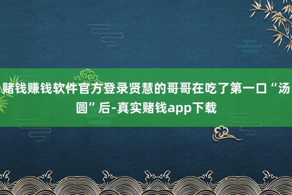 赌钱赚钱软件官方登录贤慧的哥哥在吃了第一口“汤圆”后-真实赌钱app下载
