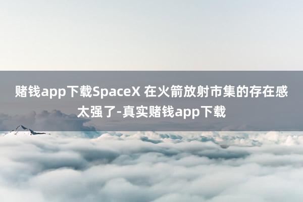 赌钱app下载SpaceX 在火箭放射市集的存在感太强了-真实赌钱app下载