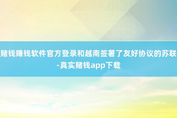赌钱赚钱软件官方登录和越南签署了友好协议的苏联-真实赌钱app下载