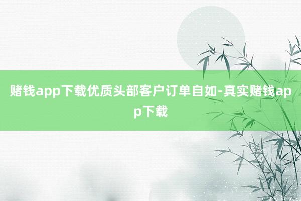 赌钱app下载优质头部客户订单自如-真实赌钱app下载