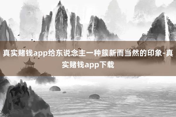 真实赌钱app给东说念主一种簇新而当然的印象-真实赌钱app下载