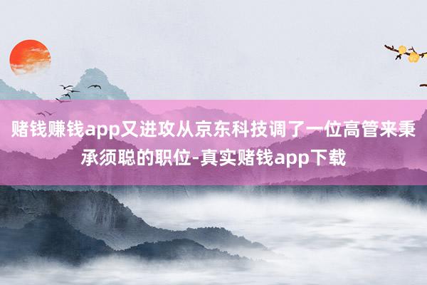 赌钱赚钱app又进攻从京东科技调了一位高管来秉承须聪的职位-真实赌钱app下载