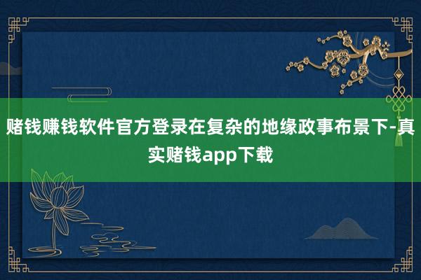 赌钱赚钱软件官方登录在复杂的地缘政事布景下-真实赌钱app下载