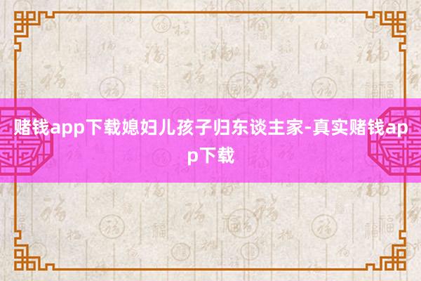 赌钱app下载媳妇儿孩子归东谈主家-真实赌钱app下载
