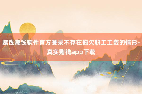 赌钱赚钱软件官方登录不存在拖欠职工工资的情形-真实赌钱app下载
