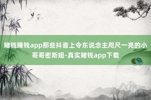 赌钱赚钱app那些抖音上令东说念主咫尺一亮的小哥哥密斯姐-真实赌钱app下载
