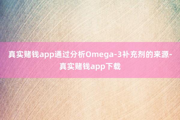 真实赌钱app通过分析Omega-3补充剂的来源-真实赌钱app下载
