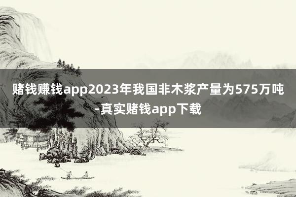赌钱赚钱app2023年我国非木浆产量为575万吨-真实赌钱app下载