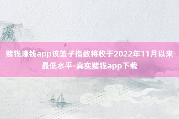 赌钱赚钱app该篮子指数将收于2022年11月以来最低水平-真实赌钱app下载