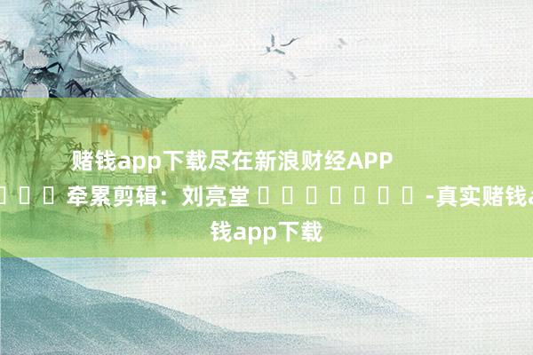 赌钱app下载尽在新浪财经APP            						牵累剪辑：刘亮堂 							-真实赌钱app下载