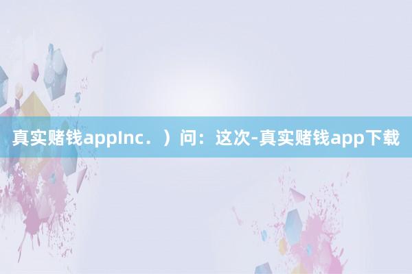 真实赌钱appInc．）　　问：这次-真实赌钱app下载