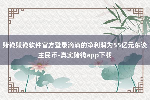 赌钱赚钱软件官方登录滴滴的净利润为55亿元东谈主民币-真实赌钱app下载