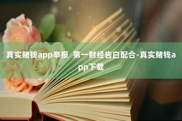 真实赌钱app举报  第一财经告白配合-真实赌钱app下载