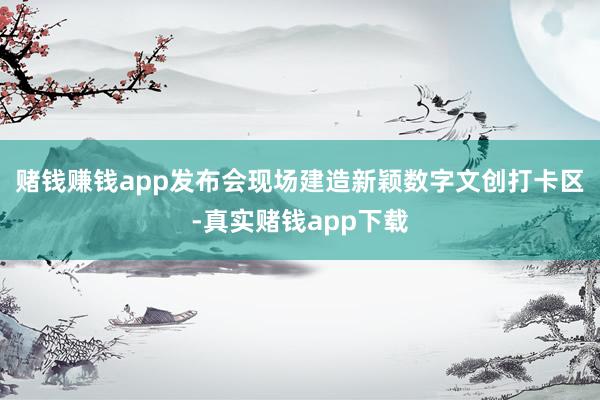 赌钱赚钱app发布会现场建造新颖数字文创打卡区-真实赌钱app下载