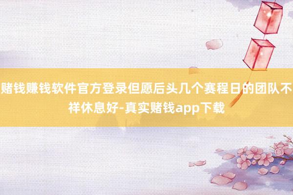 赌钱赚钱软件官方登录但愿后头几个赛程日的团队不祥休息好-真实赌钱app下载