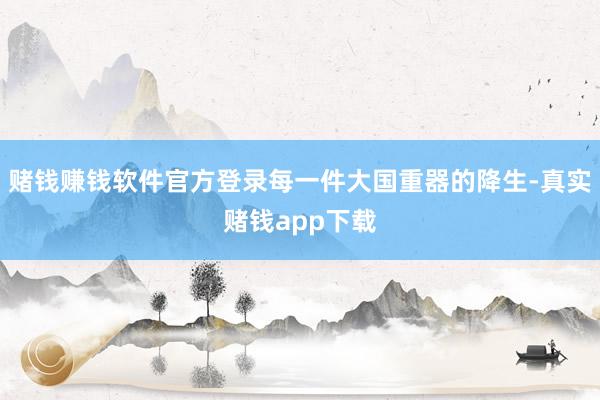 赌钱赚钱软件官方登录每一件大国重器的降生-真实赌钱app下载