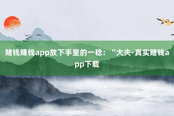 赌钱赚钱app放下手里的一稔：“大夫-真实赌钱app下载
