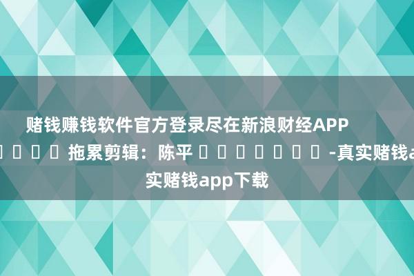 赌钱赚钱软件官方登录尽在新浪财经APP            						拖累剪辑：陈平 							-真实赌钱app下载