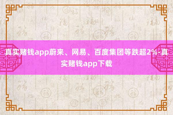 真实赌钱app蔚来、网易、百度集团等跌超2%-真实赌钱app下载