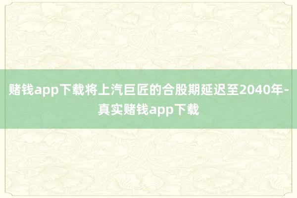 赌钱app下载将上汽巨匠的合股期延迟至2040年-真实赌钱app下载