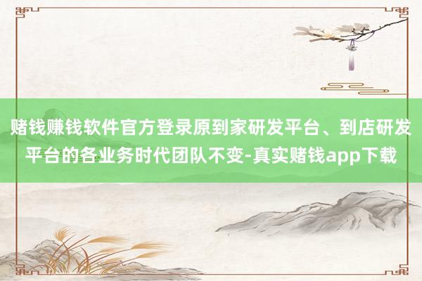 赌钱赚钱软件官方登录原到家研发平台、到店研发平台的各业务时代团队不变-真实赌钱app下载