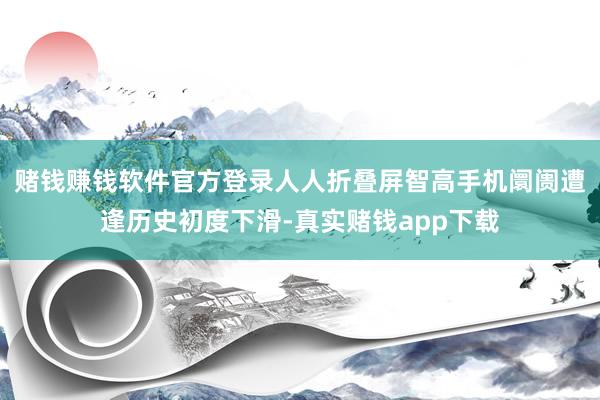 赌钱赚钱软件官方登录人人折叠屏智高手机阛阓遭逢历史初度下滑-真实赌钱app下载