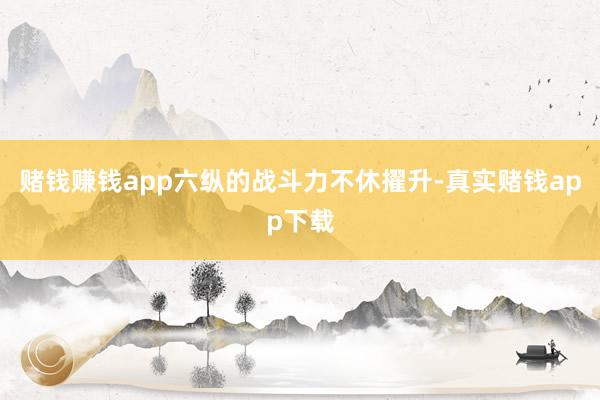 赌钱赚钱app六纵的战斗力不休擢升-真实赌钱app下载