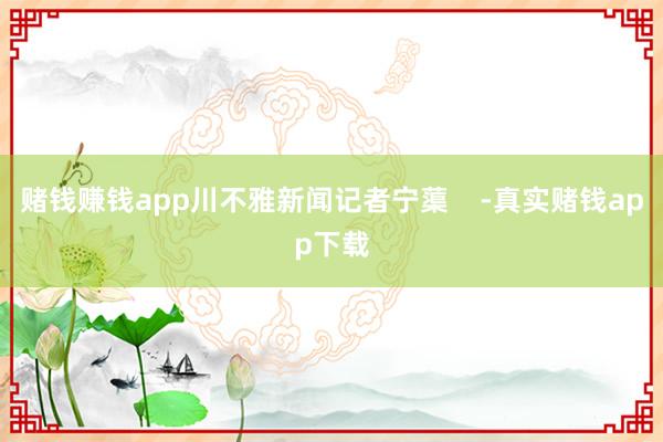 赌钱赚钱app川不雅新闻记者宁蕖    -真实赌钱app下载