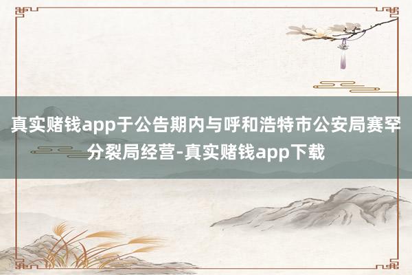 真实赌钱app于公告期内与呼和浩特市公安局赛罕分裂局经营-真实赌钱app下载