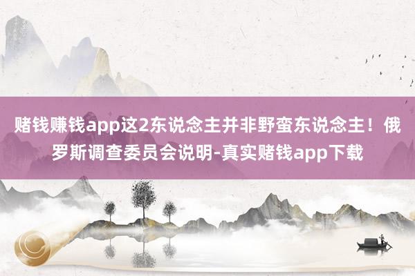 赌钱赚钱app这2东说念主并非野蛮东说念主！俄罗斯调查委员会说明-真实赌钱app下载
