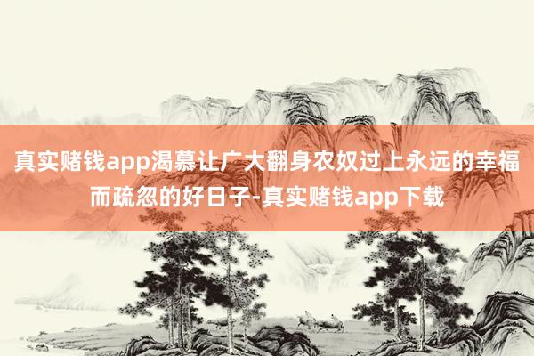真实赌钱app渴慕让广大翻身农奴过上永远的幸福而疏忽的好日子-真实赌钱app下载