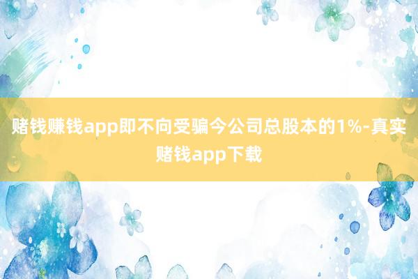 赌钱赚钱app即不向受骗今公司总股本的1%-真实赌钱app下载