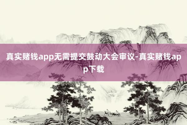真实赌钱app无需提交鼓动大会审议-真实赌钱app下载