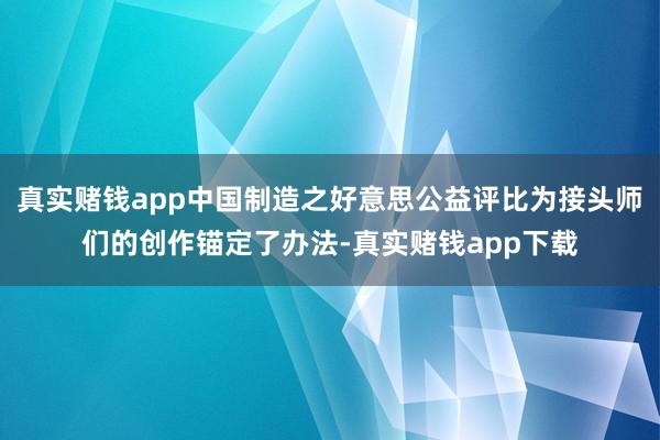 真实赌钱app中国制造之好意思公益评比为接头师们的创作锚定了办法-真实赌钱app下载