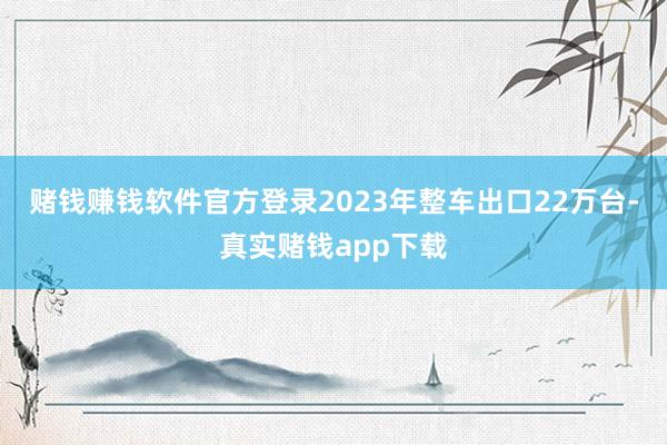 赌钱赚钱软件官方登录2023年整车出口22万台-真实赌钱app下载