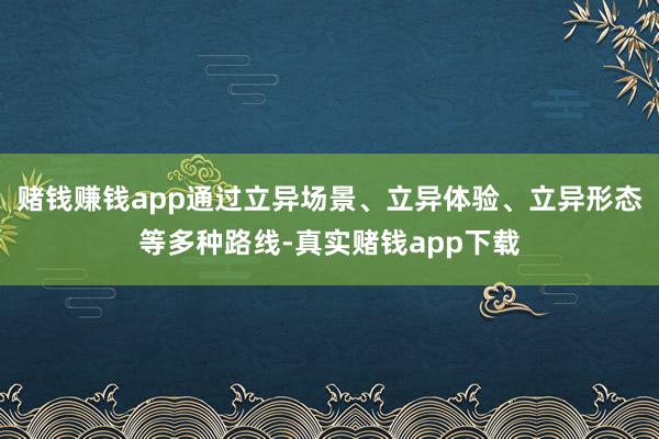 赌钱赚钱app通过立异场景、立异体验、立异形态等多种路线-真实赌钱app下载