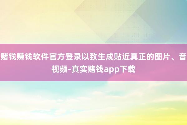 赌钱赚钱软件官方登录以致生成贴近真正的图片、音视频-真实赌钱app下载