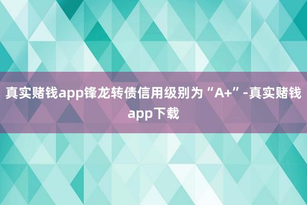 真实赌钱app锋龙转债信用级别为“A+”-真实赌钱app下载