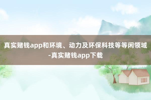 真实赌钱app和环境、动力及环保科技等等闲领域-真实赌钱app下载