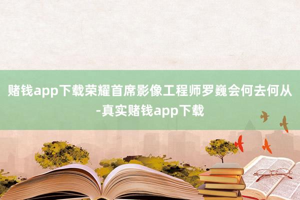 赌钱app下载荣耀首席影像工程师罗巍会何去何从-真实赌钱app下载