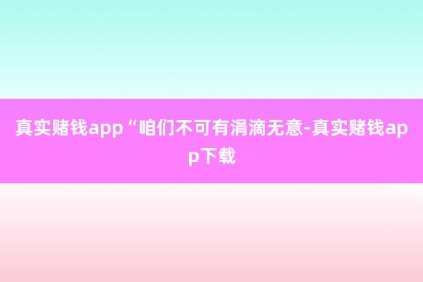真实赌钱app“咱们不可有涓滴无意-真实赌钱app下载